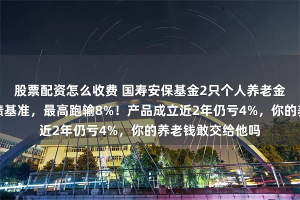 股票配资怎么收费 国寿安保基金2只个人养老金产品全部跑输业绩基准，最高跑输8%！产品成立近2年仍亏4%，你的养老钱敢交给他吗