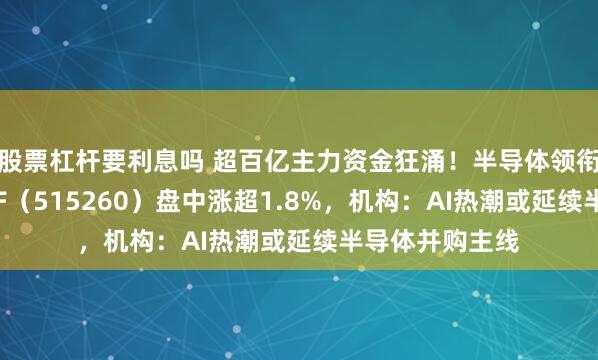 股票杠杆要利息吗 超百亿主力资金狂涌！半导体领衔上攻，电子ETF（515260）盘中涨超1.8%，机构：AI热潮或延续半导体并购主线