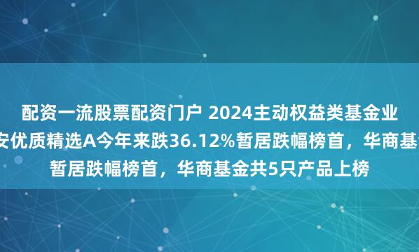 配资一流股票配资门户 2024主动权益类基金业绩黑榜：金元顺安优质精选A今年来跌36.12%暂居跌幅榜首，华商基金共5只产品上榜