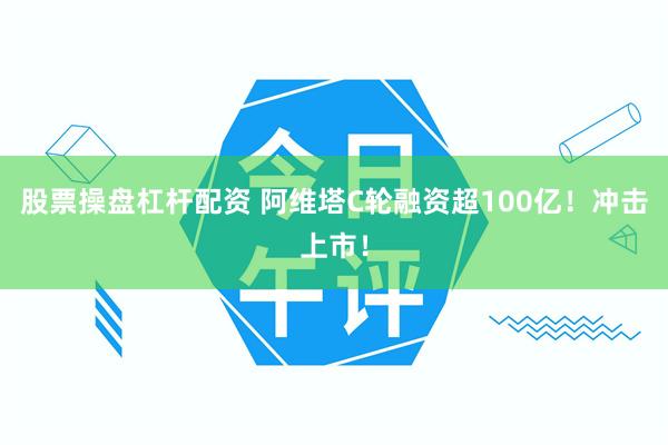 股票操盘杠杆配资 阿维塔C轮融资超100亿！冲击上市！