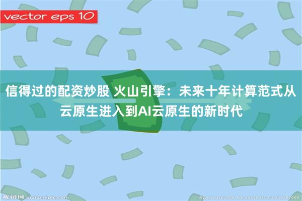 信得过的配资炒股 火山引擎：未来十年计算范式从云原生进入到AI云原生的新时代