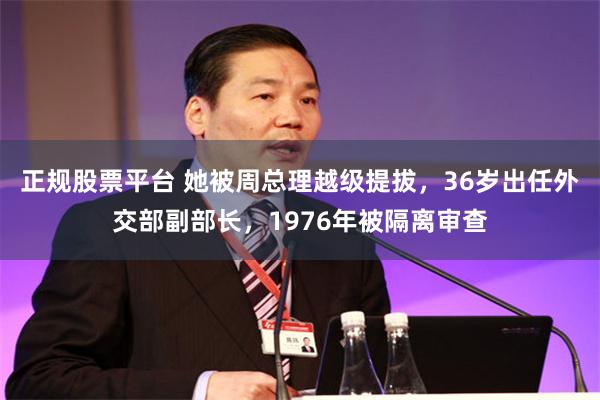 正规股票平台 她被周总理越级提拔，36岁出任外交部副部长，1976年被隔离审查