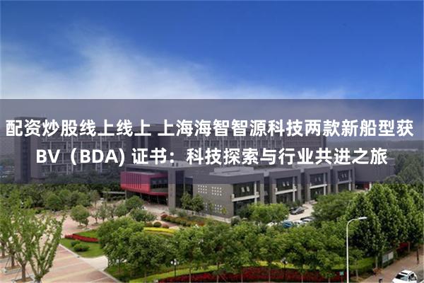 配资炒股线上线上 上海海智智源科技两款新船型获 BV（BDA) 证书：科技探索与行业共进之旅