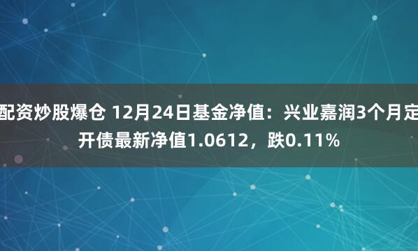 配资炒股爆仓 12月24日基金净值：兴业嘉润3个月定开债最新净值1.0612，跌0.11%