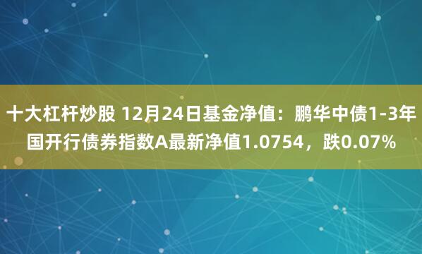 十大杠杆炒股 12月24日基金净值：鹏华中债1-3年国开行债券指数A最新净值1.0754，跌0.07%