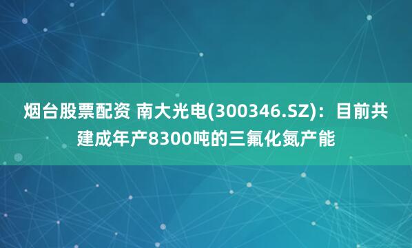 烟台股票配资 南大光电(300346.SZ)：目前共建成年产8300吨的三氟化氮产能