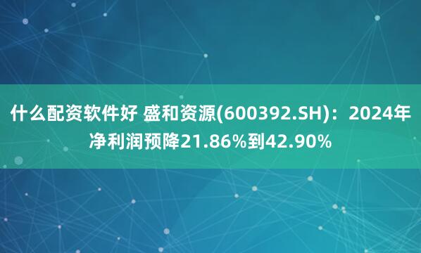 什么配资软件好 盛和资源(600392.SH)：2024年净利润预降21.86%到42.90%