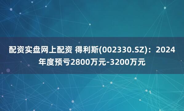 配资实盘网上配资 得利斯(002330.SZ)：2024年度预亏2800万元-3200万元