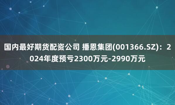 国内最好期货配资公司 播恩集团(001366.SZ)：2024年度预亏2300万元-2990万元