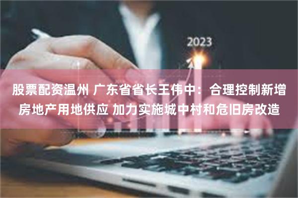 股票配资温州 广东省省长王伟中：合理控制新增房地产用地供应 加力实施城中村和危旧房改造