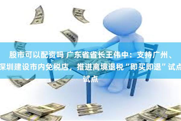 股市可以配资吗 广东省省长王伟中：支持广州、深圳建设市内免税店，推进离境退税“即买即退”试点