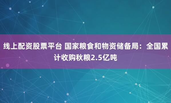 线上配资股票平台 国家粮食和物资储备局：全国累计收购秋粮2.5亿吨