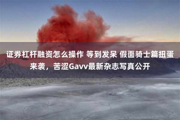 证券杠杆融资怎么操作 等到发呆 假面骑士篇扭蛋来袭，苦涩Gavv最新杂志写真公开