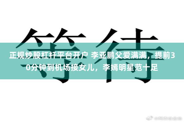 正规炒股杠杆平台开户 李亚鹏父爱满满，提前30分钟到机场接女儿，李嫣明星范十足