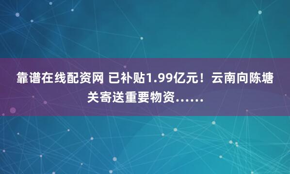 靠谱在线配资网 已补贴1.99亿元！云南向陈塘关寄送重要物资……