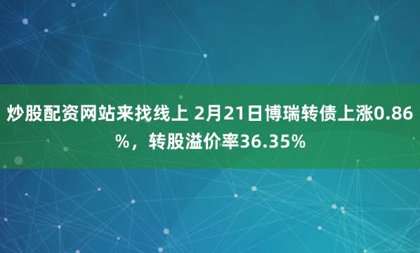 炒股配资网站来找线上 2月21日博瑞转债上涨0.86%，转股溢价率36.35%