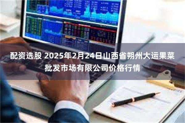 配资选股 2025年2月24日山西省朔州大运果菜批发市场有限公司价格行情