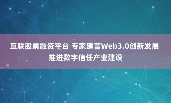 互联股票融资平台 专家建言Web3.0创新发展 推进数字信任产业建设