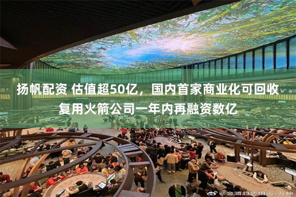 扬帆配资 估值超50亿，国内首家商业化可回收复用火箭公司一年内再融资数亿