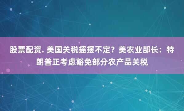 股票配资. 美国关税摇摆不定？美农业部长：特朗普正考虑豁免部分农产品关税